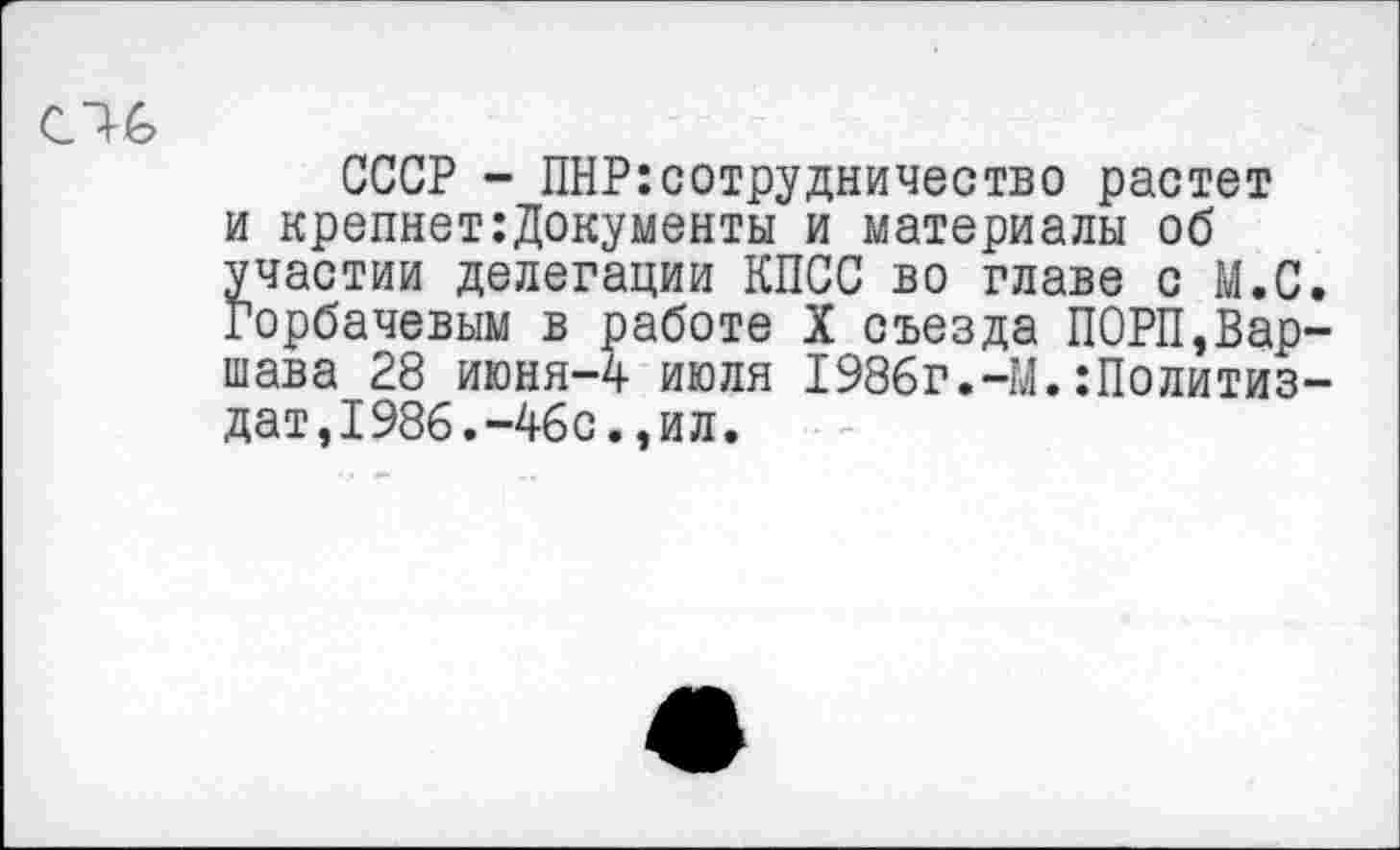 ﻿СССР - ПНР:сотрудничество растет и крепнет:Документы и материалы об участии делегации КПСС во главе с М.С Горбачевым в работе X съезда П0РП,Вар шава 28 июня-4 июля 1986г.-М.:Политиз дат,1986.-46с.,ил.